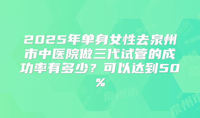 2025年单身女性去泉州市中医院做三代试管的成功率有多少？可以达到50%