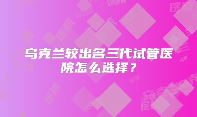 乌克兰较出名三代试管医院怎么选择？