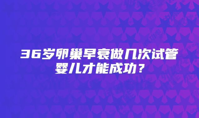 36岁卵巢早衰做几次试管婴儿才能成功？