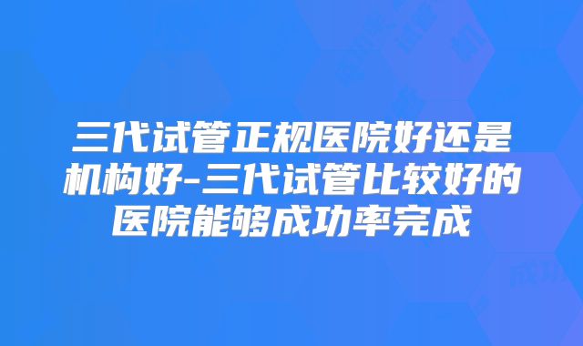 三代试管正规医院好还是机构好-三代试管比较好的医院能够成功率完成