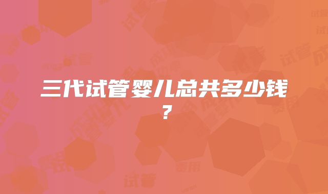 三代试管婴儿总共多少钱？