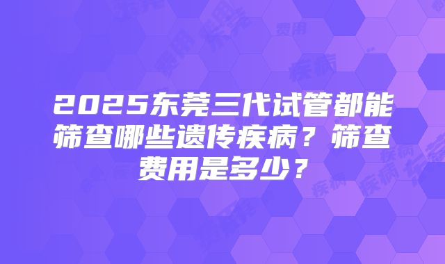 2025东莞三代试管都能筛查哪些遗传疾病？筛查费用是多少？
