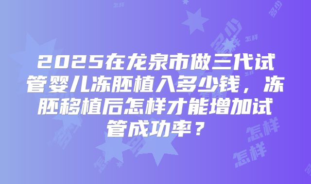 2025在龙泉市做三代试管婴儿冻胚植入多少钱,冻胚移植后怎样才能增加试管成功率?