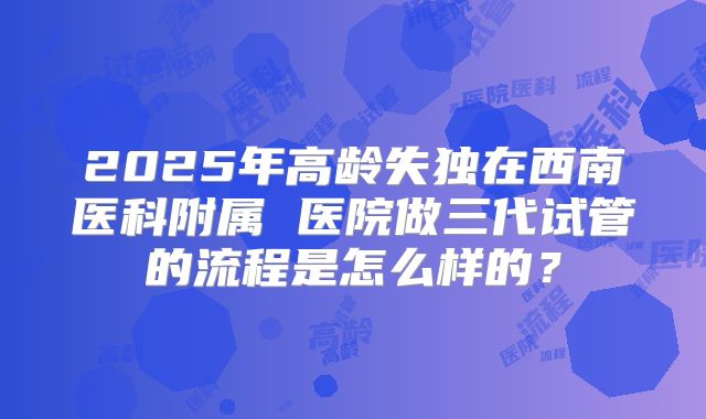 2025年高龄失独在西南医科附属 医院做三代试管的流程是怎么样的？