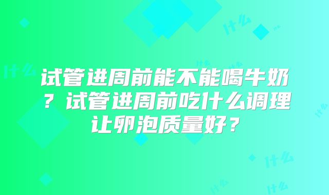 试管进周前能不能喝牛奶？试管进周前吃什么调理让卵泡质量好？