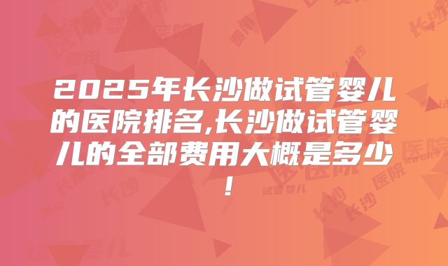 2025年长沙做试管婴儿的医院排名,长沙做试管婴儿的全部费用大概是多少！