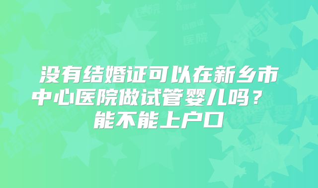 没有结婚证可以在新乡市中心医院做试管婴儿吗? 能不能上户口