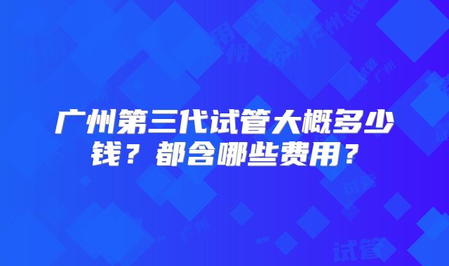 广州第三代试管大概多少钱？都含哪些费用？