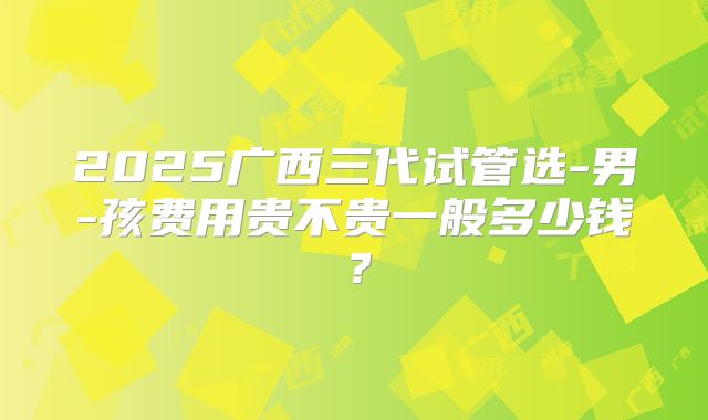 2025广西三代试管选-男-孩费用贵不贵一般多少钱？