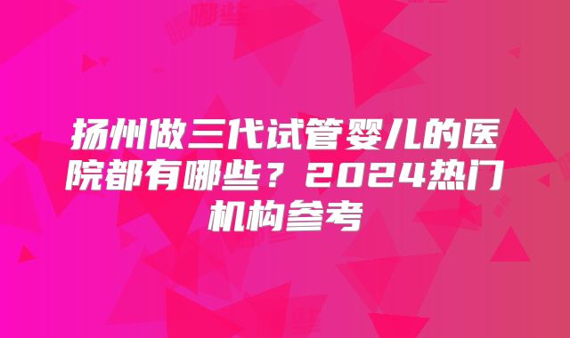 扬州做三代试管婴儿的医院都有哪些？2024热门机构参考