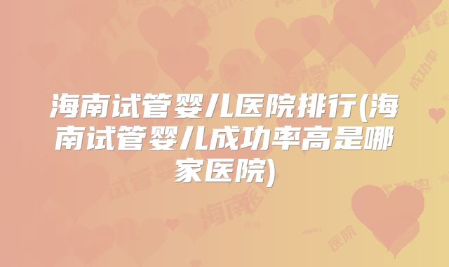 海南试管婴儿医院排行(海南试管婴儿成功率高是哪家医院)