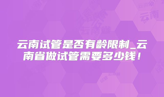 云南试管是否有龄限制_云南省做试管需要多少钱！