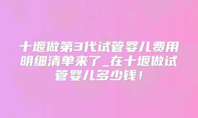 十堰做第3代试管婴儿费用明细清单来了_在十堰做试管婴儿多少钱！