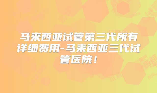 马来西亚试管第三代所有详细费用-马来西亚三代试管医院!