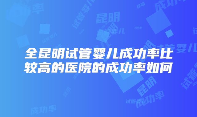 全昆明试管婴儿成功率比较高的医院的成功率如何