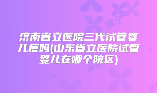 济南省立医院三代试管婴儿疼吗(山东省立医院试管婴儿在哪个院区)