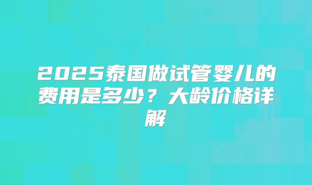 2025泰国做试管婴儿的费用是多少？大龄价格详解