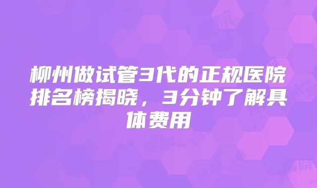 柳州做试管3代的正规医院排名榜揭晓,3分钟了解具体费用