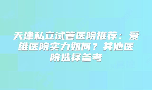 天津私立试管医院推荐：爱维医院实力如何？其他医院选择参考