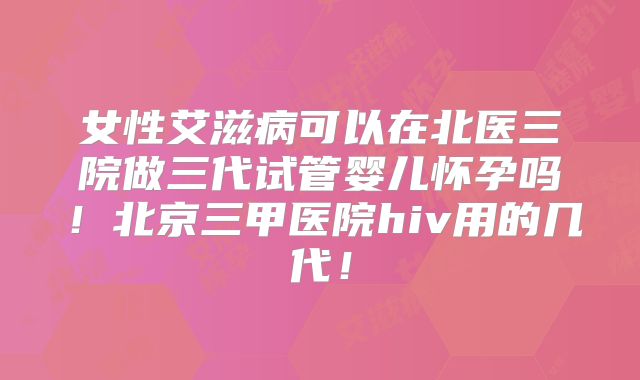 女性艾滋病可以在北医三院做三代试管婴儿怀孕吗！北京三甲医院hiv用的几代！