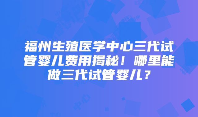 福州生殖医学中心三代试管婴儿费用揭秘!哪里能做三代试管婴儿?