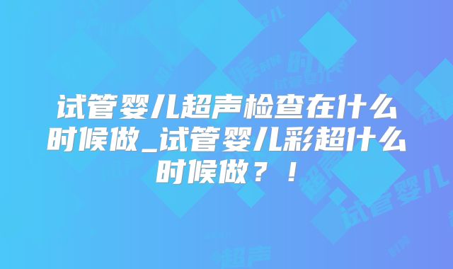 试管婴儿超声检查在什么时候做_试管婴儿彩超什么时候做？！