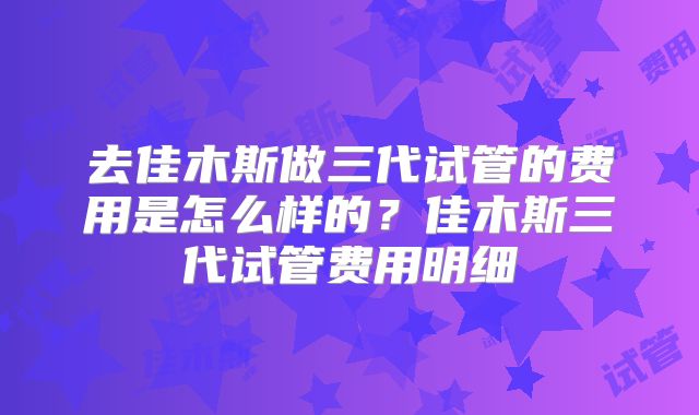 去佳木斯做三代试管的费用是怎么样的？佳木斯三代试管费用明细