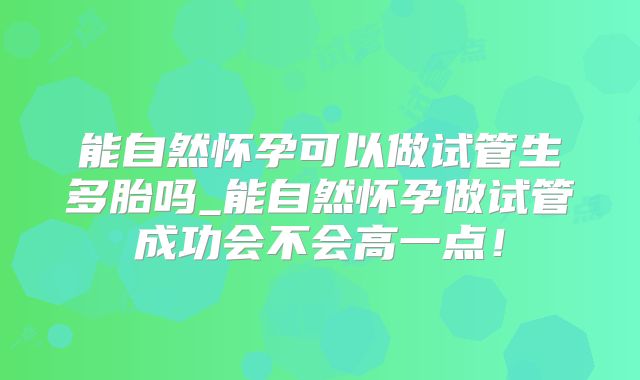 能自然怀孕可以做试管生多胎吗_能自然怀孕做试管成功会不会高一点!