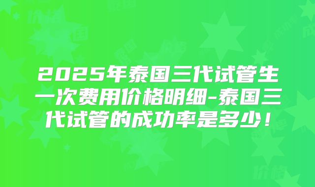 2025年泰国三代试管生一次费用价格明细-泰国三代试管的成功率是多少！