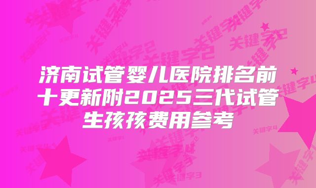 济南试管婴儿医院排名前十更新附2025三代试管生孩孩费用参考