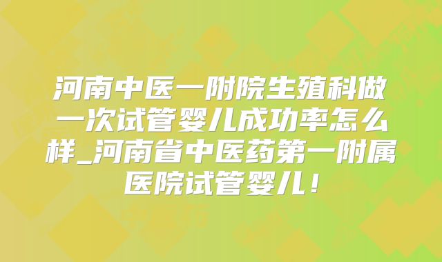 河南中医一附院生殖科做一次试管婴儿成功率怎么样_河南省中医药第一附属医院试管婴儿！