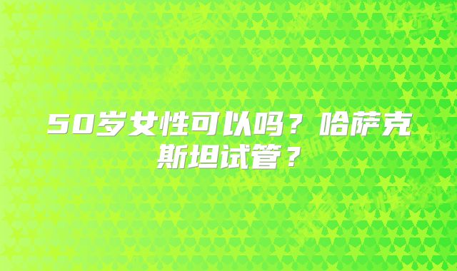 50岁女性可以吗？哈萨克斯坦试管？