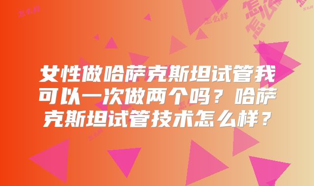 女性做哈萨克斯坦试管我可以一次做两个吗?哈萨克斯坦试管技术怎么样?