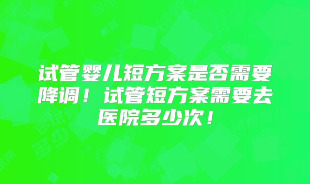 试管婴儿短方案是否需要降调！试管短方案需要去医院多少次！