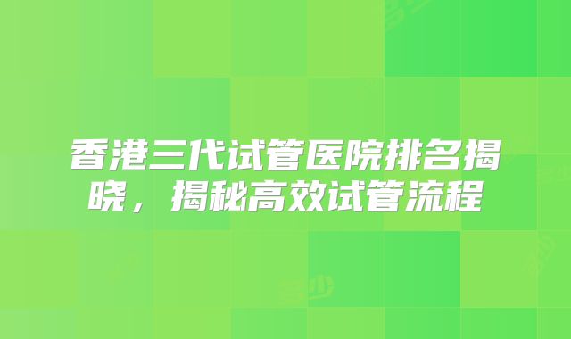 香港三代试管医院排名揭晓，揭秘高效试管流程
