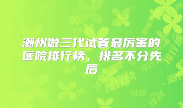 潮州做三代试管最厉害的医院排行榜，排名不分先后
