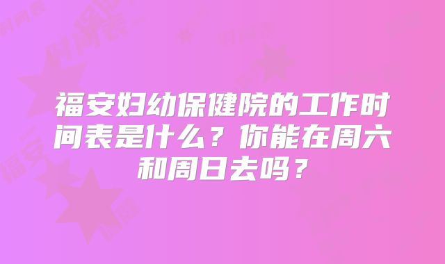 福安妇幼保健院的工作时间表是什么?你能在周六和周日去吗?