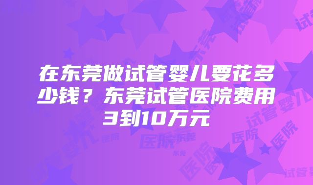 在东莞做试管婴儿要花多少钱?东莞试管医院费用3到10万元