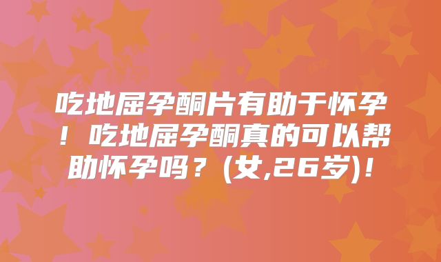 吃地屈孕酮片有助于怀孕！吃地屈孕酮真的可以帮助怀孕吗？(女,26岁)！