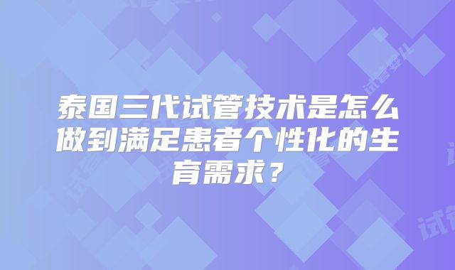 泰国三代试管技术是怎么做到满足患者个性化的生育需求?