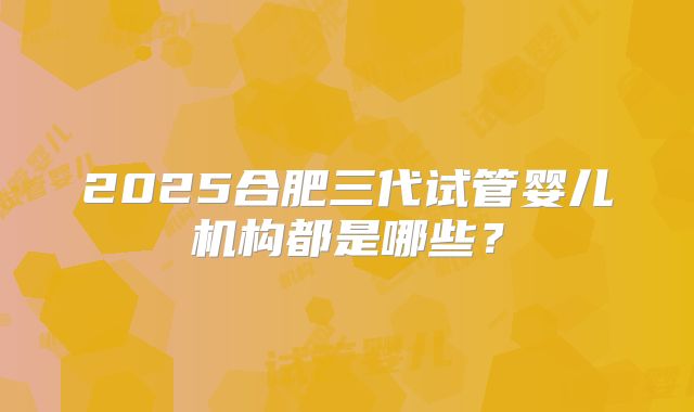 2025合肥三代试管婴儿机构都是哪些?