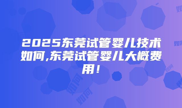 2025东莞试管婴儿技术如何,东莞试管婴儿大概费用！