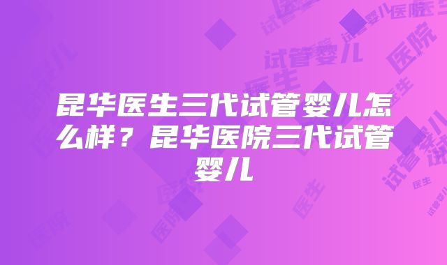 昆华医生三代试管婴儿怎么样？昆华医院三代试管婴儿