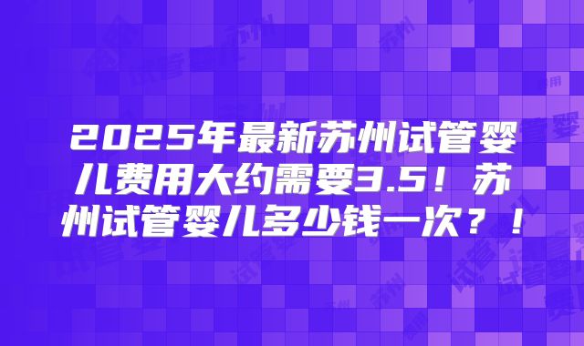 2025年最新苏州试管婴儿费用大约需要3.5！苏州试管婴儿多少钱一次？！