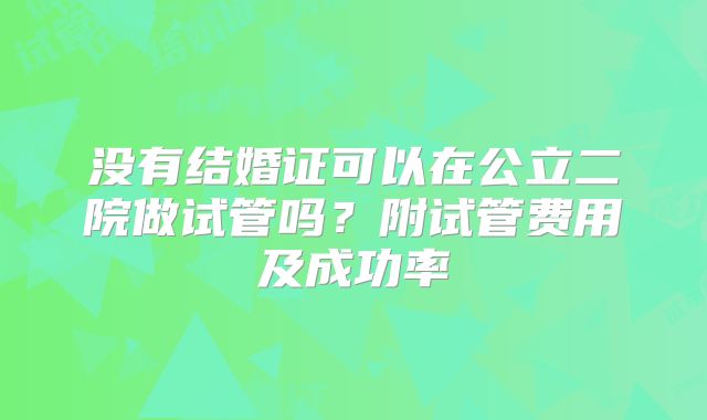 没有结婚证可以在公立二院做试管吗?附试管费用及成功率