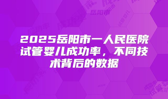2025岳阳市一人民医院试管婴儿成功率,不同技术背后的数据