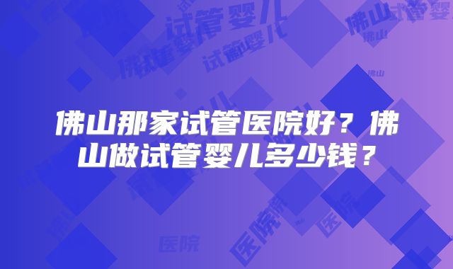 佛山那家试管医院好？佛山做试管婴儿多少钱？