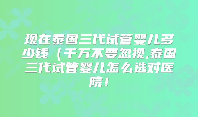 现在泰国三代试管婴儿多少钱（千万不要忽视,泰国三代试管婴儿怎么选对医院！
