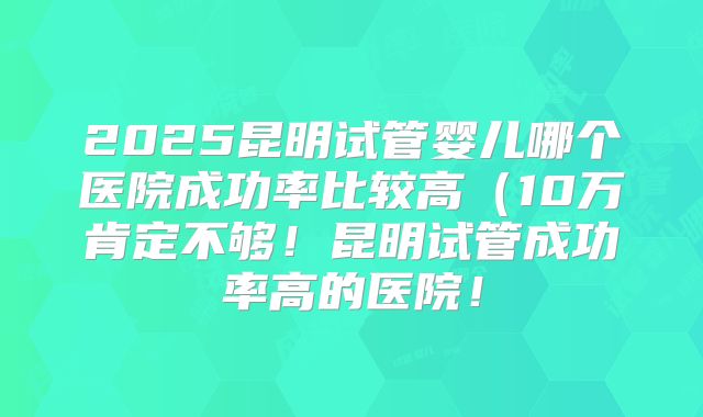 2025昆明试管婴儿哪个医院成功率比较高(10万肯定不够!昆明试管成功率高的医院!
