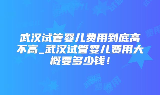 武汉试管婴儿费用到底高不高_武汉试管婴儿费用大概要多少钱！